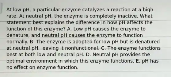 At low pH, a particular enzyme catalyzes a reaction at a high rate. At neutral pH, the enzyme is completely inactive. What statement best explains the difference in how pH affects the function of this enzyme? A. Low pH causes the enzyme to denature, and neutral pH causes the enzyme to function normally. B. The enzyme is adapted for low pH but is denatured at neutral pH, leaving it nonfunctional. C. The enzyme functions best at both low and neutral pH. D. Neutral pH provides the optimal environment in which this enzyme functions. E. pH has no effect on enzyme function.