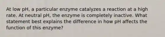 At low pH, a particular enzyme catalyzes a reaction at a high rate. At neutral pH, the enzyme is completely inactive. What statement best explains the difference in how pH affects the function of this enzyme?