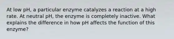 At low pH, a particular enzyme catalyzes a reaction at a high rate. At neutral pH, the enzyme is completely inactive. What explains the difference in how pH affects the function of this enzyme?