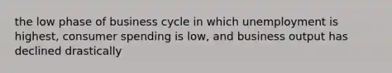 the low phase of business cycle in which unemployment is highest, consumer spending is low, and business output has declined drastically