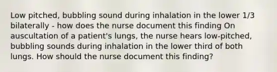 Low pitched, bubbling sound during inhalation in the lower 1/3 bilaterally - how does the nurse document this finding On auscultation of a patient's lungs, the nurse hears low-pitched, bubbling sounds during inhalation in the lower third of both lungs. How should the nurse document this finding?