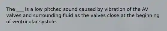 The ___ is a low pitched sound caused by vibration of the AV valves and surrounding fluid as the valves close at the beginning of ventricular systole.