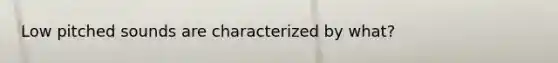 Low pitched sounds are characterized by what?