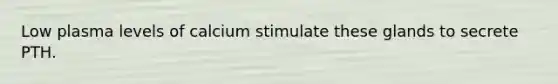 Low plasma levels of calcium stimulate these glands to secrete PTH.