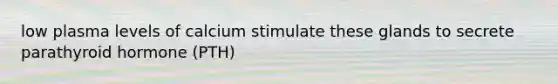 low plasma levels of calcium stimulate these glands to secrete parathyroid hormone (PTH)