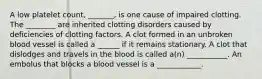 A low platelet count, _______, is one cause of impaired clotting. The ________ are inherited clotting disorders caused by deficiencies of clotting factors. A clot formed in an unbroken blood vessel is called a ______ if it remains stationary. A clot that dislodges and travels in the blood is called a(n) ___________. An embolus that blocks a blood vessel is a ____________.