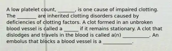 A low platelet count, _______, is one cause of impaired clotting. The ________ are inherited clotting disorders caused by deficiencies of clotting factors. A clot formed in an unbroken blood vessel is called a ______ if it remains stationary. A clot that dislodges and travels in the blood is called a(n) ___________. An embolus that blocks a blood vessel is a ____________.