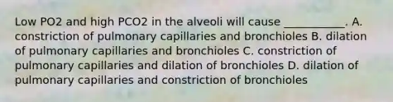 Low PO2 and high PCO2 in the alveoli will cause ___________. A. constriction of pulmonary capillaries and bronchioles B. dilation of pulmonary capillaries and bronchioles C. constriction of pulmonary capillaries and dilation of bronchioles D. dilation of pulmonary capillaries and constriction of bronchioles