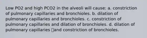 Low PO2 and high PCO2 in the alveoli will cause: a. constriction of pulmonary capillaries and bronchioles. b. dilation of pulmonary capillaries and bronchioles. c. constriction of pulmonary capillaries and dilation of bronchioles. d. dilation of pulmonary capillaries and constriction of bronchioles.