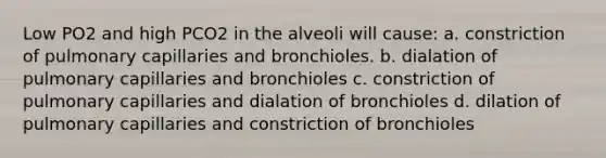 Low PO2 and high PCO2 in the alveoli will cause: a. constriction of pulmonary capillaries and bronchioles. b. dialation of pulmonary capillaries and bronchioles c. constriction of pulmonary capillaries and dialation of bronchioles d. dilation of pulmonary capillaries and constriction of bronchioles