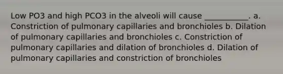 Low PO3 and high PCO3 in the alveoli will cause ___________. a. Constriction of pulmonary capillaries and bronchioles b. Dilation of pulmonary capillaries and bronchioles c. Constriction of pulmonary capillaries and dilation of bronchioles d. Dilation of pulmonary capillaries and constriction of bronchioles