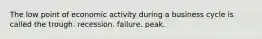 The low point of economic activity during a business cycle is called the trough. recession. failure. peak.