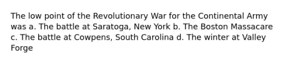 The low point of the Revolutionary War for the Continental Army was a. The battle at Saratoga, New York b. The Boston Massacare c. The battle at Cowpens, South Carolina d. The winter at Valley Forge