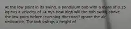 At the low point in its swing, a pendulum bob with a mass of 0.15 kg has a velocity of 14 m/s.How high will the bob swing above the low point before reversing direction? Ignore the air resistance. The bob swings a height of