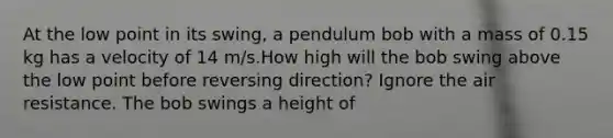 At the low point in its swing, a pendulum bob with a mass of 0.15 kg has a velocity of 14 m/s.How high will the bob swing above the low point before reversing direction? Ignore the air resistance. The bob swings a height of