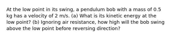 At the low point in its swing, a pendulum bob with a mass of 0.5 kg has a velocity of 2 m/s. (a) What is its kinetic energy at the low point? (b) Ignoring air resistance, how high will the bob swing above the low point before reversing direction?