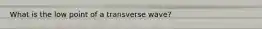 What is the low point of a transverse wave?