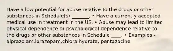 Have a low potential for abuse relative to the drugs or other substances in Schedule(s) _______. • Have a currently accepted medical use in treatment in the US. • Abuse may lead to limited physical dependence or psychological dependence relative to the drugs or other substances in Schedule ____. • Examples - alprazolam,lorazepam,chloralhydrate, pentazocine