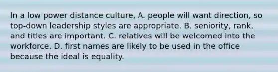 In a low power distance culture, A. people will want direction, so top-down leadership styles are appropriate. B. seniority, rank, and titles are important. C. relatives will be welcomed into the workforce. D. first names are likely to be used in the office because the ideal is equality.