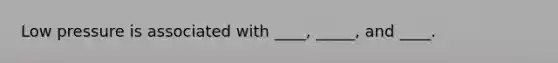 Low pressure is associated with ____, _____, and ____.