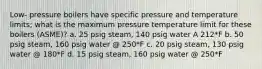 Low- pressure boilers have specific pressure and temperature limits; what is the maximum pressure temperature limit for these boilers (ASME)? a. 25 psig steam, 140 psig water A 212*F b. 50 psig steam, 160 psig water @ 250*F c. 20 psig steam, 130 psig water @ 180*F d. 15 psig steam, 160 psig water @ 250*F