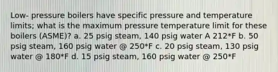 Low- pressure boilers have specific pressure and temperature limits; what is the maximum pressure temperature limit for these boilers (ASME)? a. 25 psig steam, 140 psig water A 212*F b. 50 psig steam, 160 psig water @ 250*F c. 20 psig steam, 130 psig water @ 180*F d. 15 psig steam, 160 psig water @ 250*F