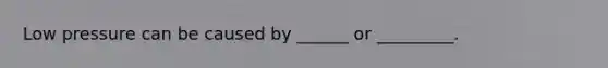 Low pressure can be caused by ______ or _________.