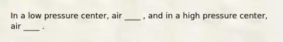 In a low pressure center, air ____ , and in a high pressure center, air ____ .