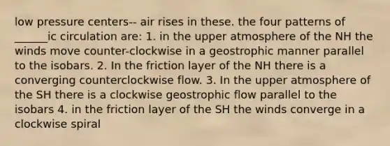 low pressure centers-- air rises in these. the four patterns of ______ic circulation are: 1. in the upper atmosphere of the NH the winds move counter-clockwise in a geostrophic manner parallel to the isobars. 2. In the friction layer of the NH there is a converging counterclockwise flow. 3. In the upper atmosphere of the SH there is a clockwise geostrophic flow parallel to the isobars 4. in the friction layer of the SH the winds converge in a clockwise spiral