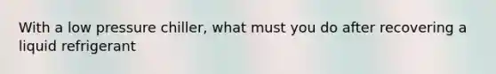 With a low pressure chiller, what must you do after recovering a liquid refrigerant