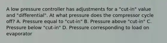 A low pressure controller has adjustments for a "cut-in" value and "differential". At what pressure does the compressor cycle off? A. Pressure equal to "cut-in" B. Pressure above "cut-in" C. Pressure below "cut-in" D. Pressure corresponding to load on evaporator