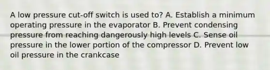 A low pressure cut-off switch is used to? A. Establish a minimum operating pressure in the evaporator B. Prevent condensing pressure from reaching dangerously high levels C. Sense oil pressure in the lower portion of the compressor D. Prevent low oil pressure in the crankcase