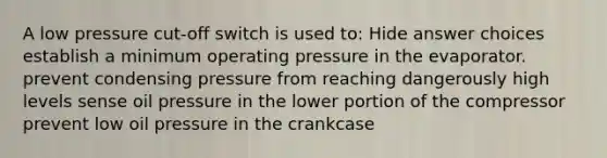 A low pressure cut-off switch is used to: Hide answer choices establish a minimum operating pressure in the evaporator. prevent condensing pressure from reaching dangerously high levels sense oil pressure in the lower portion of the compressor prevent low oil pressure in the crankcase