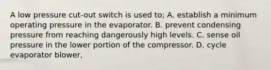 A low pressure cut-out switch is used to; A. establish a minimum operating pressure in the evaporator. B. prevent condensing pressure from reaching dangerously high levels. C. sense oil pressure in the lower portion of the compressor. D. cycle evaporator blower,