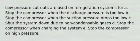 Low pressure cut-outs are used on refrigeration systems to: a. Stop the compressor when the discharge pressure is too low b. Stop the compressor when the suction pressure drops too low c. Shut the system down due to non-condensable gases d. Stop the compressor when charging the system e. Stop the compressor on high pressure.