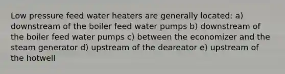 Low pressure feed water heaters are generally located: a) downstream of the boiler feed water pumps b) downstream of the boiler feed water pumps c) between the economizer and the steam generator d) upstream of the deareator e) upstream of the hotwell