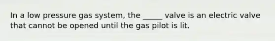 In a low pressure gas system, the _____ valve is an electric valve that cannot be opened until the gas pilot is lit.