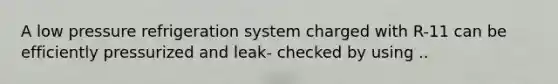 A low pressure refrigeration system charged with R-11 can be efficiently pressurized and leak- checked by using ..