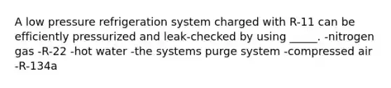 A low pressure refrigeration system charged with R-11 can be efficiently pressurized and leak-checked by using _____. -nitrogen gas -R-22 -hot water -the systems purge system -compressed air -R-134a