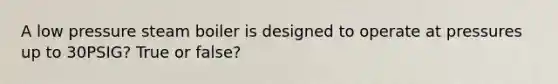 A low pressure steam boiler is designed to operate at pressures up to 30PSIG? True or false?