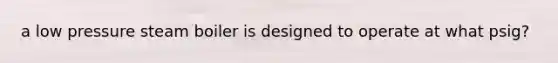 a low pressure steam boiler is designed to operate at what psig?