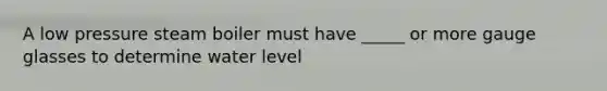 A low pressure steam boiler must have _____ or more gauge glasses to determine water level
