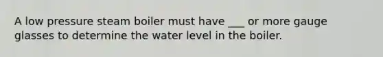 A low pressure steam boiler must have ___ or more gauge glasses to determine the water level in the boiler.