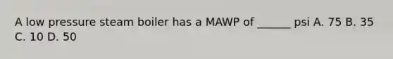 A low pressure steam boiler has a MAWP of ______ psi A. 75 B. 35 C. 10 D. 50