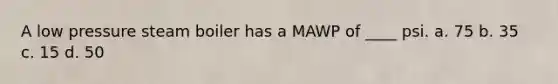 A low pressure steam boiler has a MAWP of ____ psi. a. 75 b. 35 c. 15 d. 50