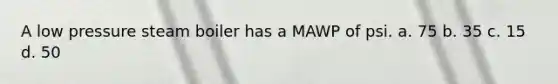 A low pressure steam boiler has a MAWP of psi. a. 75 b. 35 c. 15 d. 50