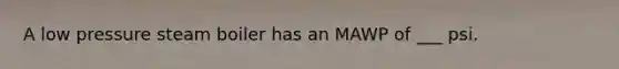 A low pressure steam boiler has an MAWP of ___ psi.