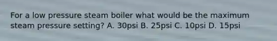 For a low pressure steam boiler what would be the maximum steam pressure setting? A. 30psi B. 25psi C. 10psi D. 15psi