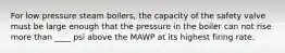 For low pressure steam boilers, the capacity of the safety valve must be large enough that the pressure in the boiler can not rise more than ____ psi above the MAWP at its highest firing rate.