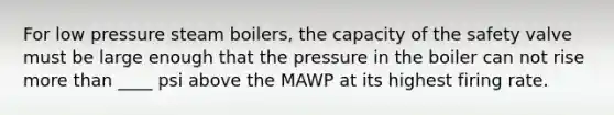 For low pressure steam boilers, the capacity of the safety valve must be large enough that the pressure in the boiler can not rise more than ____ psi above the MAWP at its highest firing rate.